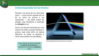 A decomposição da luz branca
Decomposição da luz branca por um prisma.
Matthias
Kulka/Corbis/Corbis
(Dc)/Latinstock
Quando a luz passa de um meio para
outro — como ocorre quando ela sai
do ar, entra no prisma e sai
novamente — ela pode mudar de
direção. Esse fenômeno é chamado
de refração da luz.
Como a luz branca é formada por uma
mistura de ondas, quando atravessa o
prisma, cada onda sofre um desvio
diferente. As ondas se separam e
várias cores podem ser percebidas.
Esse conjunto de cores é chamado
de espectro da luz branca e o
fenômeno é chamado de dispersão
da luz.
 