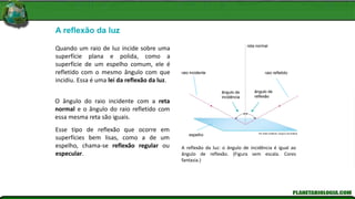 A reflexão da luz
A reflexão da luz: o ângulo de incidência é igual ao
ângulo de reflexão. (Figura sem escala. Cores
fantasia.)
Quando um raio de luz incide sobre uma
superfície plana e polida, como a
superfície de um espelho comum, ele é
refletido com o mesmo ângulo com que
incidiu. Essa é uma lei da reflexão da luz.
O ângulo do raio incidente com a reta
normal e o ângulo do raio refletido com
essa mesma reta são iguais.
Esse tipo de reflexão que ocorre em
superfícies bem lisas, como a de um
espelho, chama-se reflexão regular ou
especular.
Kln Artes Gráficas / Arquivo Da Editora
raio incidente
ângulo de
incidência
espelho
ângulo de
reflexão
raio refletido
reta normal
 