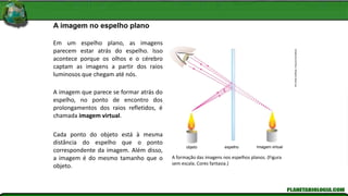 A imagem no espelho plano
Kln
Artes
Gráficas
/
Arquivo
Da
Editora
objeto espelho Imagem virtual
Em um espelho plano, as imagens
parecem estar atrás do espelho. Isso
acontece porque os olhos e o cérebro
captam as imagens a partir dos raios
luminosos que chegam até nós.
A imagem que parece se formar atrás do
espelho, no ponto de encontro dos
prolongamentos dos raios refletidos, é
chamada imagem virtual.
Cada ponto do objeto está à mesma
distância do espelho que o ponto
correspondente da imagem. Além disso,
a imagem é do mesmo tamanho que o
objeto.
A formação das imagens nos espelhos planos. (Figura
sem escala. Cores fantasia.)
 