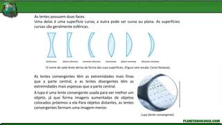 O nome de cada lente deriva da forma das suas superfícies. (Figura sem escala. Cores fantasia).
Andrew
Brookes/Corbis/Corbis
(Dc)/Latinstock
Lupa (lente convergente).
As lentes possuem duas faces.
Uma delas é uma superfície curva; a outra pode ser curva ou plana. As superfícies
curvas são geralmente esféricas.
As lentes convergentes têm as extremidades mais finas
que a parte central, e as lentes divergentes têm as
extremidades mais espessas que a parte central.
A lupa é uma lente convergente usada para ver melhor um
objeto, já que forma imagens aumentadas de objetos
colocados próximos a ela Para objetos distantes, as lentes
convergentes formam uma imagem menor.
bicôncava plano-côncava convexo-côncava biconvexa plano-convexa côncavo-convexa
 
