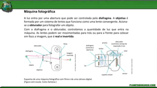 A luz entra por uma abertura que pode ser controlada pelo diafragma. A objetiva é
formada por um sistema de lentes que funciona como uma lente convergente. Aciona-
se o obturador para fotografar um objeto.
Máquina fotográfica
Com o diafragma e o obturador, controlamos a quantidade de luz que entra na
máquina. As lentes podem ser movimentadas para trás ou para a frente para colocar
em foco a imagem, que é real e invertida.
Esquema de uma máquina fotográfica com filme e de uma câmara digital.
(Figura sem escala. Cores fantasia.)
obturador
diafragma
filme
imagem
invertida
objeto
objetiva
Kln
Artes
Gráficas
/
Arquivo
Da
Editora
Adilson
Secco
/
Arquivo
Da
Editora
diafragma
(controla a
abertura)
luz
espelho móvel
sensor
obturador
(controla o tempo de
exposição à luz)
lentes
prisma
visor
 