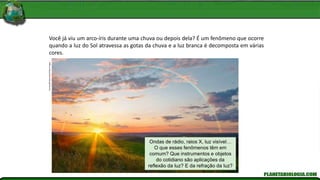 Francey/Shutterstock/Glow
Images
Você já viu um arco-íris durante uma chuva ou depois dela? É um fenômeno que ocorre
quando a luz do Sol atravessa as gotas da chuva e a luz branca é decomposta em várias
cores.
Ondas de rádio, raios X, luz visível…
O que esses fenômenos têm em
comum? Que instrumentos e objetos
do cotidiano são aplicações da
reflexão da luz? E da refração da luz?
 