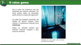 Hank
Morgan/Science
Source/Latinstock
Utilização de raios gama para esterilizar
equipamento de hospital.
São as ondas com frequência mais alta
produzidas por materiais radioativos. Por
terem grande poder de penetração,
podem destruir as células dos organismos.
Se usados sob condições controladas, são
capazes de destruir também certos
tumores. É o tratamento conhecido como
radioterapia.
Podem ser utilizados também para
esterilizar materiais cirúrgicos e para
conservar alimentos.
O raios gama
 