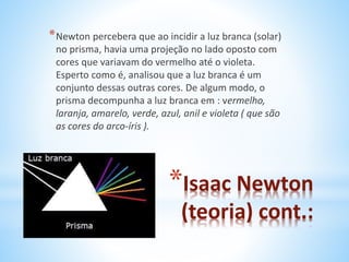 *Newton percebera que ao incidir a luz branca (solar) 
no prisma, havia uma projeção no lado oposto com 
cores que variavam do vermelho até o violeta. 
Esperto como é, analisou que a luz branca é um 
conjunto dessas outras cores. De algum modo, o 
prisma decompunha a luz branca em : vermelho, 
laranja, amarelo, verde, azul, anil e violeta ( que são 
as cores do arco-íris ). 
*Isaac Newton 
(teoria) cont.: 
 