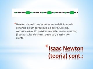*Newton deduziu que as cores eram definidas pela 
distância de um corpúsculo ao outro. Ou seja, 
corpúsculos muito próximos caracterizavam uma cor, 
já corpúsculos distantes, outra cor, e assim por 
diante. 
*Isaac Newton 
(teoria) cont.: 
 