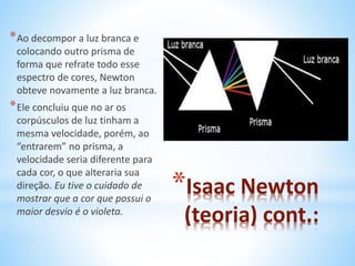 *Isaac Newton 
(teoria) cont.: 
*Ao decompor a luz branca e 
colocando outro prisma de 
forma que refrate todo esse 
espectro de cores, Newton 
obteve novamente a luz branca. 
*Ele concluiu que no ar os 
corpúsculos de luz tinham a 
mesma velocidade, porém, ao 
“entrarem” no prisma, a 
velocidade seria diferente para 
cada cor, o que alteraria sua 
direção. Eu tive o cuidado de 
mostrar que a cor que possui o 
maior desvio é o violeta. 
 