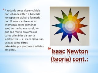 *Isaac Newton 
(teoria) cont.: 
*A roda de cores desenvolvida 
por Johannes Itten é baseada 
no espectro visível e formada 
por 12 cores, entre elas as 
chamadas cores primárias - 
azul, vermelho e amarelo — 
que são muito próximas às 
cores primárias da teoria 
subtractiva — e, além disso, são 
usadas como cores 
primárias por pintores e artistas 
em geral. 
 