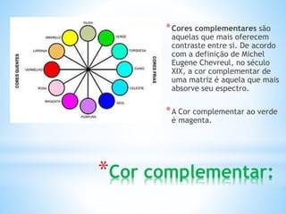 *Cores complementares são 
aquelas que mais oferecem 
contraste entre si. De acordo 
com a definição de Michel 
Eugene Chevreul, no século 
XIX, a cor complementar de 
uma matriz é aquela que mais 
absorve seu espectro. 
*A Cor complementar ao verde 
é magenta. 
*Cor complementar: 
 