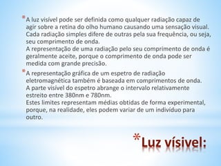 *A luz visível pode ser definida como qualquer radiação capaz de 
agir sobre a retina do olho humano causando uma sensação visual. 
Cada radiação simples difere de outras pela sua frequência, ou seja, 
seu comprimento de onda. 
A representação de uma radiação pelo seu comprimento de onda é 
geralmente aceite, porque o comprimento de onda pode ser 
medida com grande precisão. 
*A representação gráfica de um espetro de radiação 
eletromagnética também é baseada em comprimentos de onda. 
A parte visível do espetro abrange o intervalo relativamente 
estreito entre 380nm e 780nm. 
Estes limites representam médias obtidas de forma experimental, 
porque, na realidade, eles podem variar de um indivíduo para 
outro. 
*Luz vísivel: 
 