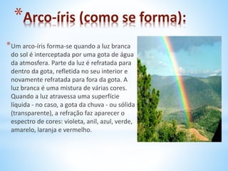 *Arco-íris (como se forma): 
*Um arco-íris forma-se quando a luz branca 
do sol é interceptada por uma gota de água 
da atmosfera. Parte da luz é refratada para 
dentro da gota, refletida no seu interior e 
novamente refratada para fora da gota. A 
luz branca é uma mistura de várias cores. 
Quando a luz atravessa uma superfície 
líquida - no caso, a gota da chuva - ou sólida 
(transparente), a refração faz aparecer o 
espectro de cores: violeta, anil, azul, verde, 
amarelo, laranja e vermelho. 
 