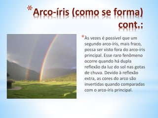 *Arco-íris (como se forma) 
cont.: 
*Às vezes é possível que um 
segundo arco-íris, mais fraco, 
possa ser visto fora do arco-íris 
principal. Esse raro fenômeno 
ocorre quando há dupla 
reflexão da luz do sol nas gotas 
de chuva. Devido à reflexão 
extra, as cores do arco são 
invertidas quando comparadas 
com o arco-íris principal. 
 