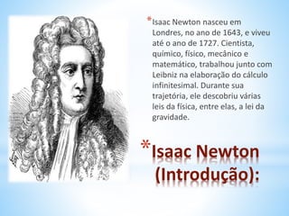 *Isaac Newton nasceu em 
Londres, no ano de 1643, e viveu 
até o ano de 1727. Cientista, 
químico, físico, mecânico e 
matemático, trabalhou junto com 
Leibniz na elaboração do cálculo 
infinitesimal. Durante sua 
trajetória, ele descobriu várias 
leis da física, entre elas, a lei da 
gravidade. 
*Isaac Newton 
(Introdução): 
 