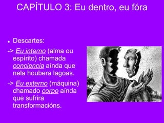  Descartes:
-> Eu interno (alma ou
espírito) chamada
conciencia aínda que
nela houbera lagoas.
-> Eu externo (máquina)
chamado corpo aínda
que sufrira
transformacións.
CAPÍTULO 3: Eu dentro, eu fóra
 