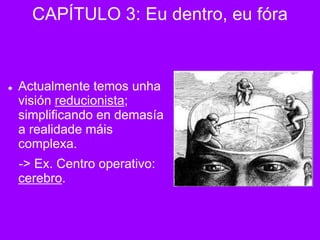  Actualmente temos unha
visión reducionista;
simplificando en demasía
a realidade máis
complexa.
-> Ex. Centro operativo:
cerebro.
CAPÍTULO 3: Eu dentro, eu fóra
 