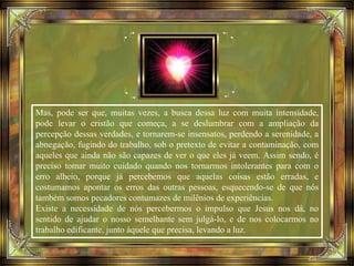 Mas, pode ser que, muitas vezes, a busca dessa luz com muita intensidade,
pode levar o cristão que começa, a se deslumbrar com a ampliação da
percepção dessas verdades, e tornarem-se insensatos, perdendo a serenidade, a
abnegação, fugindo do trabalho, sob o pretexto de evitar a contaminação, com
aqueles que ainda não são capazes de ver o que eles já veem. Assim sendo, é
preciso tomar muito cuidado quando nos tornarmos intolerantes para com o
erro alheio, porque já percebemos que aquelas coisas estão erradas, e
costumamos apontar os erros das outras pessoas, esquecendo-se de que nós
também somos pecadores contumazes de milênios de experiências.
Existe a necessidade de nós percebermos o impulso que Jesus nos dá, no
sentido de ajudar o nosso semelhante sem julgá-lo, e de nos colocarmos no
trabalho edificante, junto àquele que precisa, levando a luz.
 
