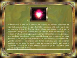 Estimulando-o a sair de si mesmo em direção ao mundo, crescendo em
espiritualidade, ajudando-o a perceber todo o dom que está dentro de si, pela
sua essência divina de filho de Deus. Muitos dos nossos irmãos que se
encontram à margem do caminho não são capazes de se perceberem a si. Se
prendem a valores estéreis, passageiros, porque não conhecem a sua essência, e
nem acreditam naquilo que virá em sua vida futura, pois, colocam o seu ponto
de vista aqui na Terra, onde os prazeres são os únicos caminhos que conhecem.
Quando estávamos prisioneiros das trevas interiores, que são próprias,
precisávamos da ajuda de alguém para nos esclarecer aquilo que somos e
aquilo que devemos ser. Assim, também, devemos agir na direção de todos
aqueles que precisam de ajuda.
 