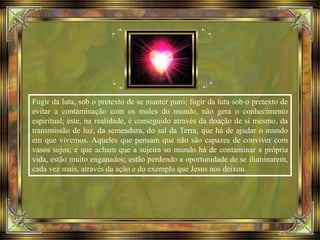 Fugir da luta, sob o pretexto de se manter puro; fugir da luta sob o pretexto de
evitar a contaminação com os males do mundo, não gera o conhecimento
espiritual; este, na realidade, é conseguido através da doação de si mesmo, da
transmissão de luz, da semeadura, do sal da Terra, que há de ajudar o mundo
em que vivemos. Aqueles que pensam que não são capazes de conviver com
vasos sujos; e que acham que a sujeira so mundo há de contaminar a própria
vida, estão muito enganados; estão perdendo a oportunidade de se iluminarem,
cada vez mais, através da ação e do exemplo que Jesus nos deixou.
 