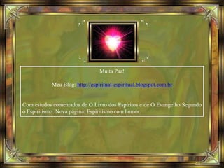Muita Paz!
Meu Blog: http://espiritual-espiritual.blogspot.com.br
Com estudos comentados de O Livro dos Espíritos e de O Evangelho Segundo
o Espiritismo. Nova página: Espiritismo com humor.
 