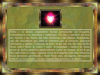 Simão e os demais cooperadores haviam permanecido em Jerusalém,
confundindo-se com meretrizes e malfeitores. Vira-lhes o sacrifício em favor
dos leprosos e dos loucos, das mães desditosas e das crianças abandonadas,
mas não desconhecia que, entre os sofredores que os cercavam, surgissem
oportunistas e ladrões. Conhecera, de perto, os que iam orar em nome da Boa
Nova, com o intuito de roubar e matar. Acompanhara o martírio de muitas
jovens de família apostólica miseravelmente traídas por homens de má fé que
lhes sufocavam os sonhos, copiando textos do Evangelho renovador. Observara
bocas numerosas glorificando o Santo Nome para, em seguida, extorquirem
dinheiro aos necessitados, sem que ninguém lhes punissem a desfaçatez.
 