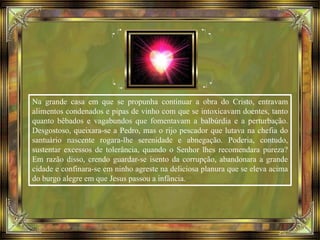 Na grande casa em que se propunha continuar a obra do Cristo, entravam
alimentos condenados e pipas de vinho com que se intoxicavam doentes, tanto
quanto bêbados e vagabundos que fomentavam a balbúrdia e a perturbação.
Desgostoso, queixara-se a Pedro, mas o rijo pescador que lutava na chefia do
santuário nascente rogara-lhe serenidade e abnegação. Poderia, contudo,
sustentar excessos de tolerância, quando o Senhor lhes recomendara pureza?
Em razão disso, crendo guardar-se isento da corrupção, abandonara a grande
cidade e confinara-se em ninho agreste na deliciosa planura que se eleva acima
do burgo alegre em que Jesus passou a infância.
 