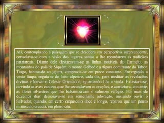 Ali, contemplando a paisagem que se desdobra em perspectiva surpreendente,
consolava-se com a visão dos lugares santos a lhe recordarem as tradições
patriarcais. Diante dele destacavam-se as linhas notáveis do Carmelo, as
montanhas do país de Siquém, o monte Gelboé e a figura dominante do Tabor.
Tiago, habituado ao jejum, comprazia-se em prece constante. Envergando a
veste limpa, erguia-se do leito alpestre, cada dia, para meditar as revelações
divinas e louvar o Celeste Orientador, aguardando-Lhe a vinda. Extasiava-se,
ouvindo as aves canoras que lhe secundavam as orações, e acariciava, contente,
as flores silvestres que lhe balsamizavam o calmoso refúgio. Por mais de
duzentos dias demorava-se em semelhante adoração, ansiando ouvir o
Salvador, quando, em certo crepúsculo doce e longo, reparou que um ponto
minúsculo crescia, em pleno céu.
 