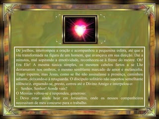 De joelhos, interrompeu a oração e acompanhou a pequenina esfera, até que a
viu transformada na figura de um homem, que avançava em sua direção. Daí a
minutos, mal sopitando a emotividade, reconheceu-se à frente do mestre. Oh!
Era Ele! A mesma túnica simples, os mesmos cabelos fartos a se Lhe
derramarem nos ombros, o mesmo semblante marcado de amor e melancolia.
Tiago esperou, mas Jesus, como se lhe não assinalasse a presença, caminhou
adiante, deixando-o à retaguarda. O discípulo solitário não suportou semelhante
silêncio e, erguendo-se, presto, correu até o Divino Amigo e interpelou-o:
- Senhor, Senhor! Aonde vais?
O Messias voltou-se e respondeu, generoso:
- Devo estar ainda hoje em Jerusalém, onde os nossos companheiros
necessitam de meu concurso para o trabalho.
 