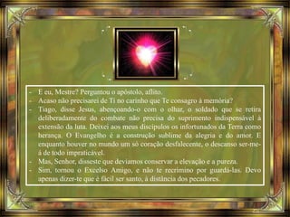 - E eu, Mestre? Perguntou o apóstolo, aflito.
- Acaso não precisarei de Ti no carinho que Te consagro à memória?
- Tiago, disse Jesus, abençoando-o com o olhar, o soldado que se retira
deliberadamente do combate não precisa do suprimento indispensável à
extensão da luta. Deixei aos meus discípulos os infortunados da Terra como
herança. O Evangelho é a construção sublime da alegria e do amor. E
enquanto houver no mundo um só coração desfalecente, o descanso ser-me-
á de todo impraticável.
- Mas, Senhor, disseste que devíamos conservar a elevação e a pureza.
- Sim, tornou o Excelso Amigo, e não te recrimino por guardá-las. Devo
apenas dizer-te que é fácil ser santo, à distância dos pecadores.
 