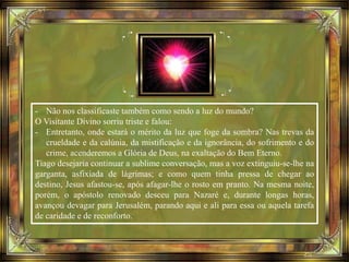 - Não nos classificaste também como sendo a luz do mundo?
O Visitante Divino sorriu triste e falou:
- Entretanto, onde estará o mérito da luz que foge da sombra? Nas trevas da
crueldade e da calúnia, da mistificação e da ignorância, do sofrimento e do
crime, acenderemos a Glória de Deus, na exaltação do Bem Eterno.
Tiago desejaria continuar a sublime conversação, mas a voz extinguiu-se-lhe na
garganta, asfixiada de lágrimas; e como quem tinha pressa de chegar ao
destino, Jesus afastou-se, após afagar-lhe o rosto em pranto. Na mesma noite,
porém, o apóstolo renovado desceu para Nazaré e, durante longas horas,
avançou devagar para Jerusalém, parando aqui e ali para essa ou aquela tarefa
de caridade e de reconforto.
 