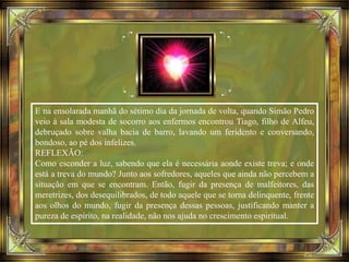 E na ensolarada manhã do sétimo dia da jornada de volta, quando Simão Pedro
veio à sala modesta de socorro aos enfermos encontrou Tiago, filho de Alfeu,
debruçado sobre valha bacia de barro, lavando um feridento e conversando,
bondoso, ao pé dos infelizes.
REFLEXÃO:
Como esconder a luz, sabendo que ela é necessária aonde existe treva; e onde
está a treva do mundo? Junto aos sofredores, aqueles que ainda não percebem a
situação em que se encontram. Então, fugir da presença de malfeitores, das
meretrizes, dos desequilibrados, de todo aquele que se torna delinquente, frente
aos olhos do mundo, fugir da presença dessas pessoas, justificando manter a
pureza de espírito, na realidade, não nos ajuda no crescimento espiritual.
 
