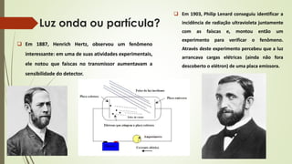 Luz onda ou partícula? 
 Em 1887, Henrich Hertz, observou um fenômeno 
interessante: em uma de suas atividades experimentais, 
ele notou que faíscas no transmissor aumentavam a 
sensibilidade do detector. 
 Em 1903, Philip Lenard conseguiu identificar a 
incidência de radiação ultravioleta juntamente 
com as faíscas e, montou então um 
experimento para verificar o fenômeno. 
Através deste experimento percebeu que a luz 
arrancava cargas elétricas (ainda não fora 
descoberto o elétron) de uma placa emissora. 
 