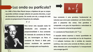 Luz onda ou partícula? 
Em 1900 o físico Max Planck lançou a hipótese de que os corpos 
aquecidos emitiam energia radiante em pacotes discretos, o qual 
ele denominou de quanta. De acordo com ele, a energia de cada 
pacote era proporcional à frequência da radiação. 
푬 ~풇 
Para tornar esta equação exata foi 
introduzida uma constante de 
proporcionalidade h. Essa constante 
foi chamada de constante de Planck 
(h), em homenagem ao físico. A 
constante de Planck é dada pelo 
número resultante do quociente 
entre a energia pela sua frequência. 
풉 = 
풇 
푬 
Essa constante é uma grandeza fundamental da 
natureza que serve para estabelecer um limite inferior 
para a pequenez das coisas. Esta grandeza é 
comparada a em grau de importância a velocidade da 
luz e a constante universal da gravidade! 
h = constante de Planck (6,63 x 10 –34 J.s) 
A equação abaixo expressa a menor quantidade de 
energia que pode ser convertida em luz de frequência 
f. A radiação luminosa não é emitida de maneira 
contínua, mas como uma corrente de fótons, cada um 
deles vibrando com uma frequência f e transportando 
uma energia igual hf. 
 