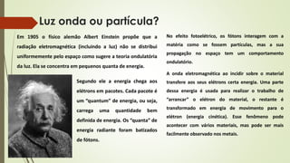 Luz onda ou partícula? 
Em 1905 o físico alemão Albert Einstein propõe que a 
radiação eletromagnética (incluindo a luz) não se distribui 
uniformemente pelo espaço como sugere a teoria ondulatória 
da luz. Ela se concentra em pequenos quanta de energia. 
Segundo ele a energia chega aos 
elétrons em pacotes. Cada pacote é 
um “quantum” de energia, ou seja, 
carrega uma quantidade bem 
definida de energia. Os “quanta” de 
energia radiante foram batizados 
de fótons. 
No efeito fotoelétrico, os fótons interagem com a 
matéria como se fossem partículas, mas a sua 
propagação no espaço tem um comportamento 
ondulatório. 
A onda eletromagnética ao incidir sobre o material 
transfere aos seus elétrons certa energia. Uma parte 
dessa energia é usada para realizar o trabalho de 
“arrancar” o elétron do material, o restante é 
transformado em energia de movimento para o 
elétron (energia cinética). Esse fenômeno pode 
acontecer com vários materiais, mas pode ser mais 
facilmente observado nos metais. 
