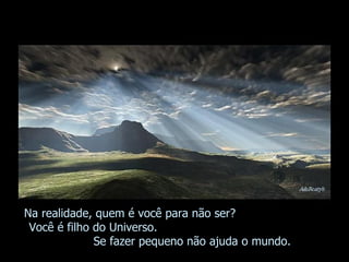 Na realidade, quem é você para não ser?  Você é filho do Universo.  Se fazer pequeno não ajuda o mundo. 