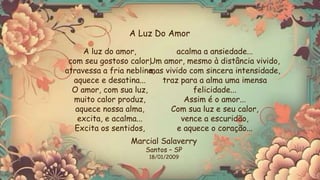 A luz do amor,
com seu gostoso calor,
atravessa a fria neblina,
aquece e desatina...
O amor, com sua luz,
muito calor produz,
aquece nossa alma,
excita, e acalma...
Excita os sentidos,
acalma a ansiedade...
Um amor, mesmo à distância vivido,
mas vivido com sincera intensidade,
traz para a alma uma imensa
felicidade...
Assim é o amor...
Com sua luz e seu calor,
vence a escuridão,
e aquece o coração...
A Luz Do Amor
Marcial Salaverry
Santos – SP
18/01/2009
 