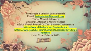 Formatação e Criação: Luzia Gabriele
E-mail: luziagabriele@hotmail.com
Texto: Marcial Salaverry
Imagens: Internet e Arquivo Pessoal
Música: Franck Pourcel Ça C'est L'amour Instrumental
http://www.slideshare.net/luziagabriele
https://www.youtube.com/channel/UCAdCeCGHGTxtxQs
kjl4zkow
Data: 31 de Julho de 2023
 