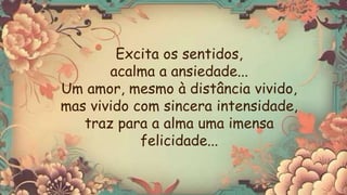 Excita os sentidos,
acalma a ansiedade...
Um amor, mesmo à distância vivido,
mas vivido com sincera intensidade,
traz para a alma uma imensa
felicidade...
 