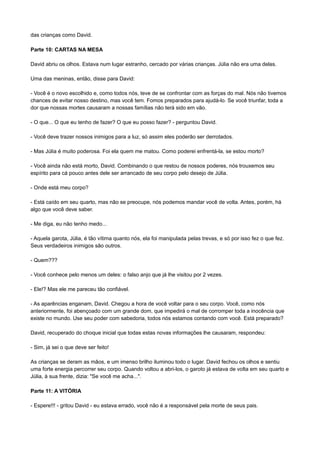 das crianças como David.
Parte 10: CARTAS NA MESA
David abriu os olhos. Estava num lugar estranho, cercado por várias crianças. Júlia não era uma delas.
Uma das meninas, então, disse para David:
- Você é o novo escolhido e, como todos nós, teve de se confrontar com as forças do mal. Nós não tivemos
chances de evitar nosso destino, mas você tem. Fomos preparados para ajudá-lo. Se você triunfar, toda a
dor que nossas mortes causaram a nossas famílias não terá sido em vão.
- O que... O que eu tenho de fazer? O que eu posso fazer? - perguntou David.
- Você deve trazer nossos inimigos para a luz, só assim eles poderão ser derrotados.
- Mas Júlia é muito poderosa. Foi ela quem me matou. Como poderei enfrentá-la, se estou morto?
- Você ainda não está morto, David. Combinando o que restou de nossos poderes, nós trouxemos seu
espírito para cá pouco antes dele ser arrancado de seu corpo pelo desejo de Júlia.
- Onde está meu corpo?
- Está caído em seu quarto, mas não se preocupe, nós podemos mandar você de volta. Antes, porém, há
algo que você deve saber.
- Me diga, eu não tenho medo...
- Aquela garota, Júlia, é tão vítima quanto nós, ela foi manipulada pelas trevas, e só por isso fez o que fez.
Seus verdadeiros inimigos são outros.
- Quem???
- Você conhece pelo menos um deles: o falso anjo que já lhe visitou por 2 vezes.
- Ele!? Mas ele me pareceu tão confiável.
- As aparências enganam, David. Chegou a hora de você voltar para o seu corpo. Você, como nós
anteriormente, foi abençoado com um grande dom, que impedirá o mal de corromper toda a inocência que
existe no mundo. Use seu poder com sabedoria, todos nós estamos contando com você. Está preparado?
David, recuperado do choque inicial que todas estas novas informações lhe causaram, respondeu:
- Sim, já sei o que deve ser feito!
As crianças se deram as mãos, e um imenso brilho iluminou todo o lugar. David fechou os olhos e sentiu
uma forte energia percorrer seu corpo. Quando voltou a abri-los, o garoto já estava de volta em seu quarto e
Júlia, à sua frente, dizia: "Se você me acha...".
Parte 11: A VITÓRIA
- Espere!!! - gritou David - eu estava errado, você não é a responsável pela morte de seus pais.
 