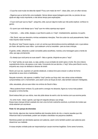 - O que fez você mudar de idéia tão rápido? Ficou com medo de mim? - disse Júlia, com um olhar raivoso.
- Digamos que eu tenha tido uma revelação. Vamos deixar essas bobagens para trás, eu preciso de sua
ajuda em algo muito importante, e não temos tempo para explicações.
- O que você quer que eu faça? - perguntou Júlia, que por alguma razão que não podia explicar, confiava no
garoto.
- Eu quero que você deseje que o "anjo" que me visitou apareça aqui agora!
- Tudo bem... - Júlia, então, desejou o que David a pediu e o "anjo", imediatamente, apareceu no quarto.
- Olá, David, vejo que descobriu minhas verdadeiras intenções. Terei de cuidar de você pessoalmente. Nada
mais importa neste momento.
Os olhos do "anjo" ficaram negros, e com um sorriso que demonstrava enorme satisfação com o que estava
por fazer, ele apontou suas mãos - que exalavam uma luz escarlate - para as duas crianças.
O garoto, então, utilizando o poder concedido pelos escolhidos, mandou uma mensagem para a mente de
Júlia, que agiu prontamente:
- Eu desejo que você perca as suas asas!!! - falou a garota, dirigindo-se para o "anjo".
E o "anjo" perdeu as suas asas, ou seja, perdeu a sua condição de existir após a morte. De uma criatura
supostamente divina, ele passou a ser nada. Consciente de sua derrota, o "anjo" olhou para David e sorriu,
enquanto seu corpo se desfazia e deixava de existir.
David, por sua vez, superara um grande obstáculo, e estava livre para crescer e cultivar de forma
apropriada os seus dons e habilidades,
Naquele momento, não apenas o maléfico "anjo" perdia sua força vital, mas várias outras entidades
comprometidas com o mal também, pois assim como as forças do bem, elas também estavam interligadas.
Júlia, assustada, pôs as suas mãos nos ombros de David e falou:
- Meus poderes foram embora. Eu pude sentir a energia me deixando. Agora eu nunca mais poderei
recuperar a minha família.
David estava feliz por sua vitória, mas não pôde deixar de sentir a dor da menina com sua enorme perda.
- Eu sinto muito - disse o garoto, que logo em seguida abraçou sua amiga.
Essas duas crianças tinham acabado de viver uma incrível e estranha aventura, a primeira de muitas que
ainda estariam por acontecer.
Parte 12: Um parque de diversões
Sem dúvida, algumas das maiores batalhas são travadas dentro de nós, e mesmo aquelas que irão
influenciar toda a humanidade, podem ser simples e decididas nos pequenos detalhes.
Demônios podem ser derrotados apenas com palavras, assim como também podem usar palavras para
disseminar sua maldade.
A nossa simples vontade pode ser responsável por causar enormes tragédias. Como seres humanos,
 