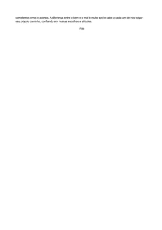 cometemos erros e acertos. A diferença entre o bem e o mal é muito sutil e cabe a cada um de nós traçar
seu próprio caminho, confiando em nossas escolhas e atitudes.
FIM
 