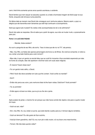 carro. Ariel tinha somente quinze anos quando aconteceu o acidente.
David lembra que nem sequer se assustou quando viu a bela e iluminada imagem de Ariel surgir na sua
frente, enquanto ele brincava numa pracinha.
Os lábios dela se mexiam mas David não conseguia ouvir nenhuma palavra. Mesmo assim, a paz e a
alegria que ela transmitia eram tamanhas que até hoje continuam a acompanhá-lo.
Será que agora tudo mudará? As visões virão acompanhadas de dor e de sofrimento?
David não sabe as respostas. Ele só sabe que a partir de agora, sua vida vai mudar muito, e possivelmente
para pior.
Parte 3: A LUZ DAS FADAS
- Mamãe, fadas existem?
Ao ouvir a pergunta de seu filho, ela sorriu. "Isso é coisa que ele viu na TV", ela pensou.
- Não, meu filho, as fadas são apenas personagens de livros ou de filmes. Se você se comportar, à noite eu
vou contar uma bela história para você, tá bom?
- Mas mãe, é que um garoto na escola falou que se você for inocente e ficar acordado esperando por elas
do fundo do coração, elas vão aparecer e iluminar tudo com suas asas mágicas.
- É mesmo? Quem disse isso?
- Foi um garoto mais velho, o David.
- Filho! Você não deve acreditar em tudo que lhe contam. Você confia na mamãe?
- Sim!!!
- Então não perca seu sono, pois nenhuma fada irá lhe fazer visitas. Está bom? Você promete?
- Tá, eu prometo!
- Então agora vá lavar as mãos, que eu já vou lhe dar a janta.
***
Após acabar de jantar, o menino foi ver porque sua mãe havia comido tão rápido e ido para o quarto mudar
de roupa.
- Você vai sair, mãe?
- Sim, meu filho. Eu vou visitar a sua tia, que está doente e pediu para eu ir lá levar alguns remédios.
- Você vai demorar? Eu não gosto de ficar sozinho.
- Você já é bem grandinho, não? Eu vou num pé e volto noutro. só vou levar uma meia-horinha.
- Tá bom. Me trás bala quando voltar?
 