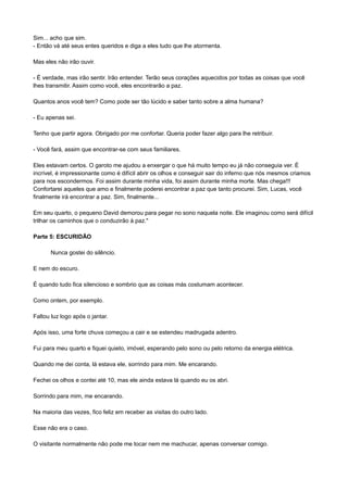 Sim... acho que sim.
- Então vá até seus entes queridos e diga a eles tudo que lhe atormenta.
Mas eles não irão ouvir.
- É verdade, mas irão sentir. Irão entender. Terão seus corações aquecidos por todas as coisas que você
lhes transmitir. Assim como você, eles encontrarão a paz.
Quantos anos você tem? Como pode ser tão lúcido e saber tanto sobre a alma humana?
- Eu apenas sei.
Tenho que partir agora. Obrigado por me confortar. Queria poder fazer algo para lhe retribuir.
- Você fará, assim que encontrar-se com seus familiares.
Eles estavam certos. O garoto me ajudou a enxergar o que há muito tempo eu já não conseguia ver. É
incrível, é impressionante como é difícil abrir os olhos e conseguir sair do inferno que nós mesmos criamos
para nos escondermos. Foi assim durante minha vida, foi assim durante minha morte. Mas chega!!!
Confortarei aqueles que amo e finalmente poderei encontrar a paz que tanto procurei. Sim, Lucas, você
finalmente irá encontrar a paz. Sim, finalmente...
Em seu quarto, o pequeno David demorou para pegar no sono naquela noite. Ele imaginou como será difícil
trilhar os caminhos que o conduzirão à paz."
Parte 5: ESCURIDÃO
Nunca gostei do silêncio.
E nem do escuro.
É quando tudo fica silencioso e sombrio que as coisas más costumam acontecer.
Como ontem, por exemplo.
Faltou luz logo após o jantar.
Após isso, uma forte chuva começou a cair e se estendeu madrugada adentro.
Fui para meu quarto e fiquei quieto, imóvel, esperando pelo sono ou pelo retorno da energia elétrica.
Quando me dei conta, lá estava ele, sorrindo para mim. Me encarando.
Fechei os olhos e contei até 10, mas ele ainda estava lá quando eu os abri.
Sorrindo para mim, me encarando.
Na maioria das vezes, fico feliz em receber as visitas do outro lado.
Esse não era o caso.
O visitante normalmente não pode me tocar nem me machucar, apenas conversar comigo.
 