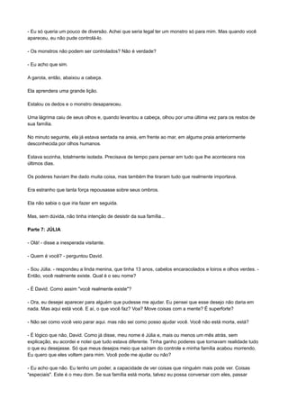 - Eu só queria um pouco de diversão. Achei que seria legal ter um monstro só para mim. Mas quando você
apareceu, eu não pude controlá-lo.
- Os monstros não podem ser controlados? Não é verdade?
- Eu acho que sim.
A garota, então, abaixou a cabeça.
Ela aprendera uma grande lição.
Estalou os dedos e o monstro desapareceu.
Uma lágrima caiu de seus olhos e, quando levantou a cabeça, olhou por uma última vez para os restos de
sua família.
No minuto seguinte, ela já estava sentada na areia, em frente ao mar, em alguma praia anteriormente
desconhecida por olhos humanos.
Estava sozinha, totalmente isolada. Precisava de tempo para pensar em tudo que lhe acontecera nos
últimos dias.
Os poderes haviam lhe dado muita coisa, mas também lhe tiraram tudo que realmente importava.
Era estranho que tanta força repousasse sobre seus ombros.
Ela não sabia o que iria fazer em seguida.
Mas, sem dúvida, não tinha intenção de desistir da sua família...
Parte 7: JÚLIA
- Olá! - disse a inesperada visitante.
- Quem é você? - perguntou David.
- Sou Júlia. - respondeu a linda menina, que tinha 13 anos, cabelos encaracolados e loiros e olhos verdes. -
Então, você realmente existe. Qual é o seu nome?
- É David. Como assim "você realmente existe"?
- Ora, eu desejei aparecer para alguém que pudesse me ajudar. Eu pensei que esse desejo não daria em
nada. Mas aqui está você. E aí, o que você faz? Voa? Move coisas com a mente? É superforte?
- Não sei como você veio parar aqui. mas não sei como posso ajudar você. Você não está morta, está?
- É lógico que não, David. Como já disse, meu nome é Júlia e, mais ou menos um mês atrás, sem
explicação, eu acordei e notei que tudo estava diferente. Tinha ganho poderes que tornavam realidade tudo
o que eu desejasse. Só que meus desejos meio que saíram do controle e minha família acabou morrendo.
Eu quero que eles voltem para mim. Você pode me ajudar ou não?
- Eu acho que não. Eu tenho um poder, a capacidade de ver coisas que ninguém mais pode ver. Coisas
"especiais". Este é o meu dom. Se sua família está morta, talvez eu possa conversar com eles, passar
 