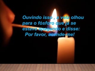 Ouvindo isso , a vela olhou
para o fósforo que já se
estava apagando e disse:
Por favor, acende-me!
 