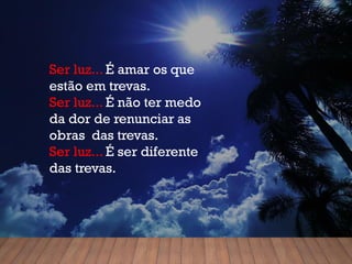 Ser luz... É amar os que
estão em trevas.
Ser luz... É não ter medo
da dor de renunciar as
obras das trevas.
Ser luz... É ser diferente
das trevas.
 