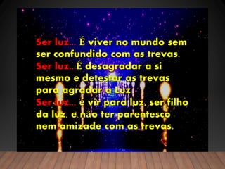 Ser luz... É viver no mundo sem
ser confundido com as trevas.
Ser luz...É desagradar a si
mesmo e detestar as trevas
para agradar a Luz
Ser luz... é vir para luz, ser filho
da luz, e não ter parentesco
nem amizade com as trevas.
 