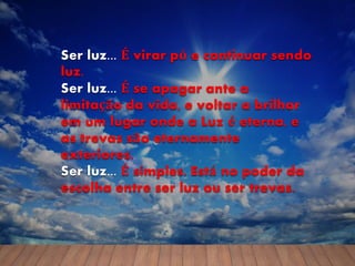 Ser luz... É virar pó e continuar sendo
luz.
Ser luz... É se apagar ante a
limitação da vida, e voltar a brilhar
em um lugar onde a Luz é eterna, e
as trevas são eternamente
exteriores.
Ser luz... É simples. Está no poder da
escolha entre ser luz ou ser trevas.
 