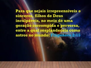 Para que sejais irrepreensíveis e
sinceros, filhos de Deus
inculpáveis, no meio de uma
geração corrompida e perversa,
entre a qual resplandeceis como
astros no mundo; Filipenses 2:15
 
