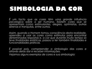 SIMBOLOGIA DA COR
É um facto que as cores têm uma grande influência
psicológica sobre o ser humano. Existem cores que se
apresentam como estimulantes, alegres, optimistas, outras
serenas e tranquilas, entre outros.

Assim, quando o Homem tomou consciência desta realidade,
aprendeu a usar as cores como estímulos para encontrar
determinadas respostas e, a cor que durante muito tempo só
teve finalidades estéticas, passou a ter também finalidades e
funcionalidades práticas.

É possível pois, compreender a simbologia das cores e
através delas dar e receber informações.
Vejamos alguns exemplos de cores e sua simbologia:
 