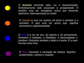 O Amarelo transmite calor, luz e descontracção.
Simbolicamente está associado à prosperidade. É
também uma cor energética, activa que transmite
optimismo. Está associada ao Verão

O Laranja é uma cor quente, tal como o amarelo e o
vermelho. É pois uma cor activa que, significa
movimento e espontaneidade.


O Azul é a cor do céu, do espírito e do pensamento.
Simboliza a lealdade, a fidelidade, a personalidade e
subtileza. Simboliza também o ideal e o sonho. É a mais
fria das cores frias.


O Roxo transmite a sensação de tristeza. Significa
prosperidade, nobreza e respeito.
 