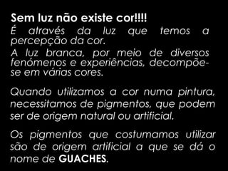 Sem luz não existe cor!!!!
É através da luz que temos a
percepção da cor.
A luz branca, por meio de diversos
fenómenos e experiências, decompõe-
se em várias cores.
Quando utilizamos a cor numa pintura,
necessitamos de pigmentos, que podem
ser de origem natural ou artificial.
Os pigmentos que costumamos utilizar
são de origem artificial a que se dá o
nome de GUACHES.
 